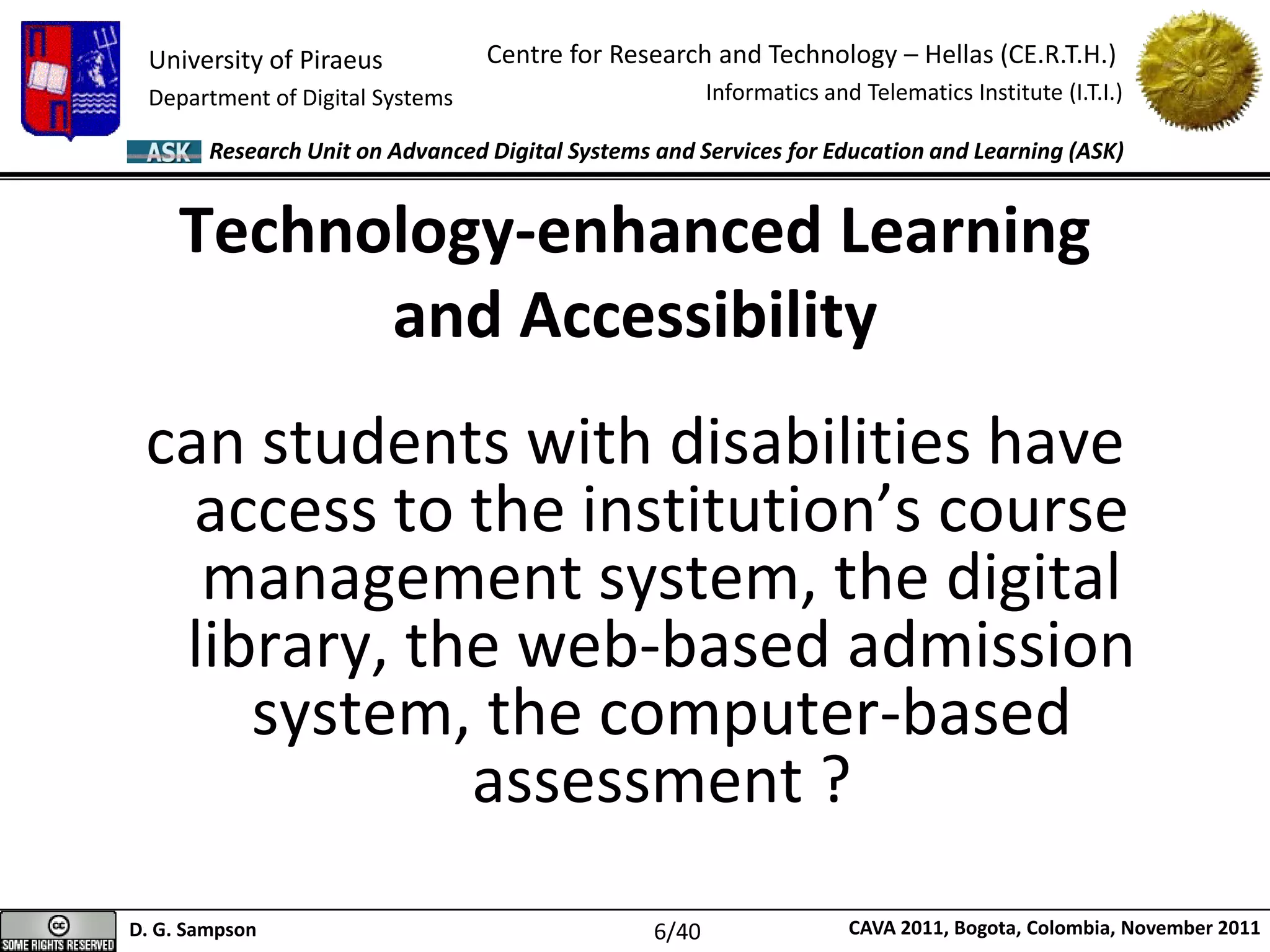 University of Piraeus
Department of Digital Systems
Centre for Research and Technology – Hellas (CE.R.T.H.)
Informatics and Telematics Institute (I.T.I.)
D. G. Sampson CAVA 2011, Bogota, Colombia, November 2011
Research Unit on Advanced Digital Systems and Services for Education and Learning (ASK)
can students with disabilities have
access to the institution’s course
management system, the digital
library, the web-based admission
system, the computer-based
assessment ?
Technology-enhanced Learning
and Accessibility
6/40
 