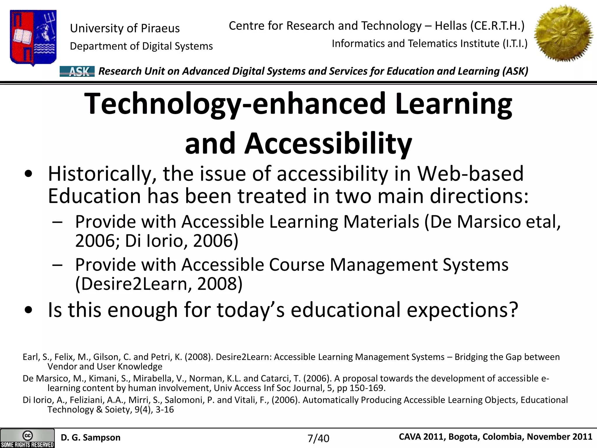 University of Piraeus
Department of Digital Systems
Centre for Research and Technology – Hellas (CE.R.T.H.)
Informatics and Telematics Institute (I.T.I.)
D. G. Sampson CAVA 2011, Bogota, Colombia, November 2011
Research Unit on Advanced Digital Systems and Services for Education and Learning (ASK)
• Historically, the issue of accessibility in Web-based
Education has been treated in two main directions:
– Provide with Accessible Learning Materials (De Marsico etal,
2006; Di Iorio, 2006)
– Provide with Accessible Course Management Systems
(Desire2Learn, 2008)
• Is this enough for today’s educational expections?
Earl, S., Felix, M., Gilson, C. and Petri, K. (2008). Desire2Learn: Accessible Learning Management Systems – Bridging the Gap between
Vendor and User Knowledge
De Marsico, M., Kimani, S., Mirabella, V., Norman, K.L. and Catarci, T. (2006). A proposal towards the development of accessible e-
learning content by human involvement, Univ Access Inf Soc Journal, 5, pp 150-169.
Di Iorio, A., Feliziani, A.A., Mirri, S., Salomoni, P. and Vitali, F., (2006). Automatically Producing Accessible Learning Objects, Educational
Technology & Soiety, 9(4), 3-16
Technology-enhanced Learning
and Accessibility
7/40
 