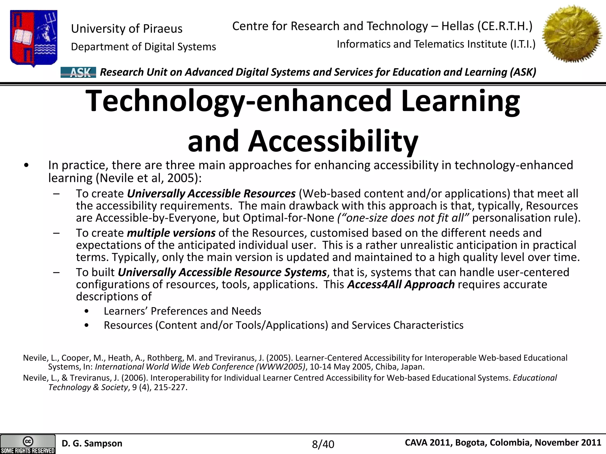 University of Piraeus
Department of Digital Systems
Centre for Research and Technology – Hellas (CE.R.T.H.)
Informatics and Telematics Institute (I.T.I.)
D. G. Sampson CAVA 2011, Bogota, Colombia, November 2011
Research Unit on Advanced Digital Systems and Services for Education and Learning (ASK)
• In practice, there are three main approaches for enhancing accessibility in technology-enhanced
learning (Nevile et al, 2005):
– To create Universally Accessible Resources (Web-based content and/or applications) that meet all
the accessibility requirements. The main drawback with this approach is that, typically, Resources
are Accessible-by-Everyone, but Optimal-for-None (“one-size does not fit all” personalisation rule).
– To create multiple versions of the Resources, customised based on the different needs and
expectations of the anticipated individual user. This is a rather unrealistic anticipation in practical
terms. Typically, only the main version is updated and maintained to a high quality level over time.
– To built Universally Accessible Resource Systems, that is, systems that can handle user-centered
configurations of resources, tools, applications. This Access4All Approach requires accurate
descriptions of
• Learners’ Preferences and Needs
• Resources (Content and/or Tools/Applications) and Services Characteristics
Nevile, L., Cooper, M., Heath, A., Rothberg, M. and Treviranus, J. (2005). Learner-Centered Accessibility for Interoperable Web-based Educational
Systems, In: International World Wide Web Conference (WWW2005), 10-14 May 2005, Chiba, Japan.
Nevile, L., & Treviranus, J. (2006). Interoperability for Individual Learner Centred Accessibility for Web-based Educational Systems. Educational
Technology & Society, 9 (4), 215-227.
Technology-enhanced Learning
and Accessibility
8/40
 