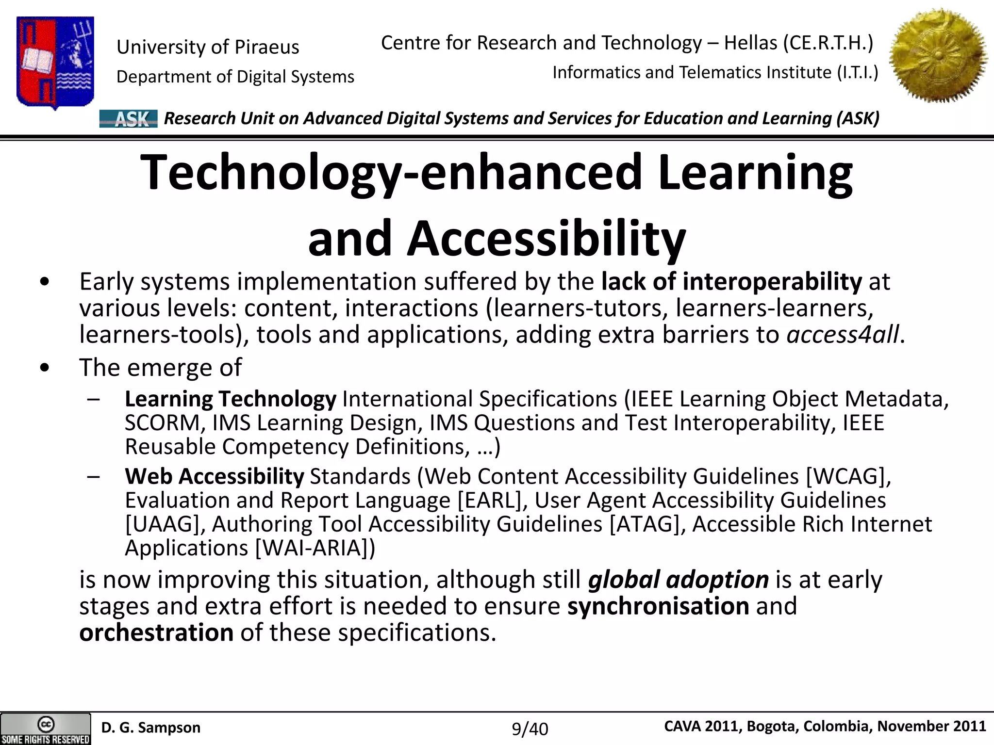 University of Piraeus
Department of Digital Systems
Centre for Research and Technology – Hellas (CE.R.T.H.)
Informatics and Telematics Institute (I.T.I.)
D. G. Sampson CAVA 2011, Bogota, Colombia, November 2011
Research Unit on Advanced Digital Systems and Services for Education and Learning (ASK)
• Early systems implementation suffered by the lack of interoperability at
various levels: content, interactions (learners-tutors, learners-learners,
learners-tools), tools and applications, adding extra barriers to access4all.
• The emerge of
– Learning Technology International Specifications (IEEE Learning Object Metadata,
SCORM, IMS Learning Design, IMS Questions and Test Interoperability, IEEE
Reusable Competency Definitions, …)
– Web Accessibility Standards (Web Content Accessibility Guidelines [WCAG],
Evaluation and Report Language [EARL], User Agent Accessibility Guidelines
[UAAG], Authoring Tool Accessibility Guidelines [ATAG], Accessible Rich Internet
Applications [WAI-ARIA])
is now improving this situation, although still global adoption is at early
stages and extra effort is needed to ensure synchronisation and
orchestration of these specifications.
Technology-enhanced Learning
and Accessibility
9/40
 