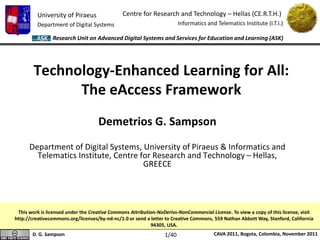 University of Piraeus
Department of Digital Systems
Centre for Research and Technology – Hellas (CE.R.T.H.)
Informatics and Telematics Institute (I.T.I.)
D. G. Sampson CAVA 2011, Bogota, Colombia, November 2011
Research Unit on Advanced Digital Systems and Services for Education and Learning (ASK)
Technology-Enhanced Learning for All:
The eAccess Framework
Demetrios G. Sampson
Department of Digital Systems, University of Piraeus & Informatics and
Telematics Institute, Centre for Research and Technology – Hellas,
GREECE
This work is licensed under the Creative Commons Attribution-NoDerivs-NonCommercial License. To view a copy of this license, visit
http://creativecommons.org/licenses/by-nd-nc/1.0 or send a letter to Creative Commons, 559 Nathan Abbott Way, Stanford, California
94305, USA.
1/40
 
