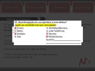 Regras de Aplicação O funcionário da PNEUAC deverá  conscientizar o cliente  da grande importância  de responder com  sinceridade  o questionário. Afinal, o intuito é para  melhor atendê-los ;  O questionário deve ser respondido à  tinta ; As questões não têm como alternativa  ‘a, b, c...’  e sim  ‘1, 2, 3, 4...’  mas funcionam da mesma forma. Para responder é só fazer um  X  no número; Deve ser respondido com  letra de forma ; Todas as questões admitem apenas  uma  alternativa,  exceto a questão número  15; Objetivo Geral Regras de Aplicação Questionário Dúvida? (Contato) 