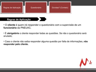 O  cliente  é quem irá responder o questionário com a supervisão de um  funcionário  da PNEUAC.  É  obrigatório  o cliente responder todas as questões. Se não o questionário será anulado;  Caso o cliente não saiba responder alguma questão por falta de informações,  não   responder pelo cliente. Regras de Aplicação Regras de Aplicação Questionário Dúvidas? (Contato) 