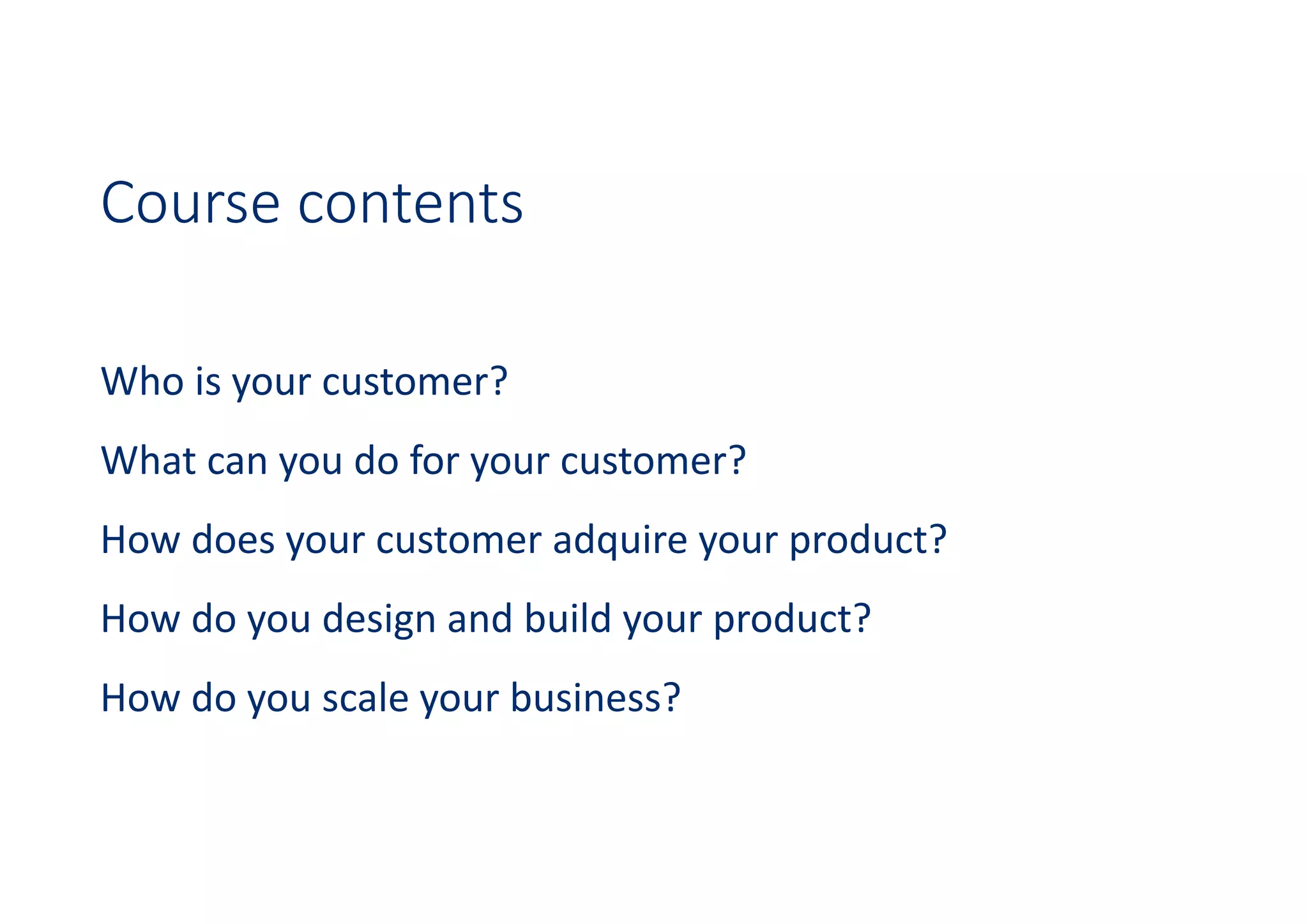 Course contents
Who is your customer?
What can you do for your customer?
How does your customer adquire your product?
How do you design and build your product?
How do you scale your business?