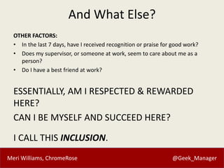 Meri Williams, ChromeRose @Geek_Manager
And What Else?
OTHER FACTORS:
• In the last 7 days, have I received recognition or praise for good work?
• Does my supervisor, or someone at work, seem to care about me as a
person?
• Do I have a best friend at work?
ESSENTIALLY, AM I RESPECTED & REWARDED
HERE?
CAN I BE MYSELF AND SUCCEED HERE?
I CALL THIS INCLUSION.
 