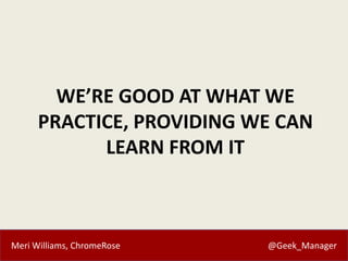 Meri Williams, ChromeRose @Geek_Manager
WE’RE GOOD AT WHAT WE
PRACTICE, PROVIDING WE CAN
LEARN FROM IT
 