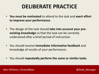 Meri Williams, ChromeRose @Geek_Manager
DELIBERATE PRACTICE
• You must be motivated to attend to the task and exert effort
to improve your performance.
• The design of the task should take into account your pre-
existing knowledge so that the task can be correctly
understood after a brief period of instruction.
• You should receive immediate informative feedback and
knowledge of results of your performance.
• You should repeatedly perform the same or similar tasks.
 
