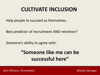 Meri Williams, ChromeRose @Geek_Manager
CULTIVATE INCLUSION
Help people to succeed as themselves.
Best predictor of recruitment AND retention?
Someone’s ability to agree with:
“Someone like me can be
successful here”
 