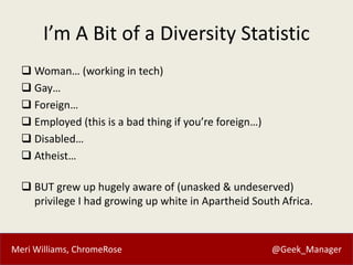 Meri Williams, ChromeRose @Geek_Manager
I’m A Bit of a Diversity Statistic
 Woman… (working in tech)
 Gay…
 Foreign…
 Employed (this is a bad thing if you’re foreign…)
 Disabled…
 Atheist…
 BUT grew up hugely aware of (unasked & undeserved)
privilege I had growing up white in Apartheid South Africa.
 