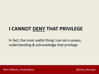 Meri Williams, ChromeRose @Geek_Manager
I CANNOT DENY THAT PRIVILEGE
In fact, the most useful thing I can do is assess,
understanding & acknowledge that privilege
 