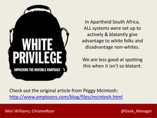 Meri Williams, ChromeRose @Geek_Manager
Check out the original article from Peggy McIntosh:
http://www.amptoons.com/blog/files/mcintosh.html
In Apartheid South Africa,
ALL systems were set up to
actively & blatantly give
advantage to white folks and
disadvantage non-whites.
We are less good at spotting
this when it isn’t so blatant.
 