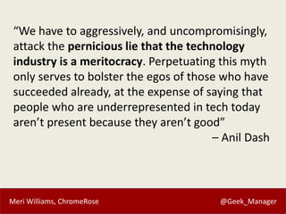 Meri Williams, ChromeRose @Geek_Manager
“We have to aggressively, and uncompromisingly,
attack the pernicious lie that the technology
industry is a meritocracy. Perpetuating this myth
only serves to bolster the egos of those who have
succeeded already, at the expense of saying that
people who are underrepresented in tech today
aren’t present because they aren’t good”
– Anil Dash
 