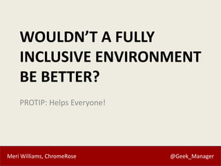 Meri Williams, ChromeRose @Geek_Manager
WOULDN’T A FULLY
INCLUSIVE ENVIRONMENT
BE BETTER?
PROTIP: Helps Everyone!
 
