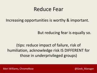 Meri Williams, ChromeRose @Geek_Manager
Reduce Fear
Increasing opportunities is worthy & important.
But reducing fear is equally so.
(tips: reduce impact of failure, risk of
humiliation, acknowledge risk IS DIFFERENT for
those in underprivileged groups)
 