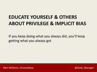 Meri Williams, ChromeRose @Geek_Manager
EDUCATE YOURSELF & OTHERS
ABOUT PRIVILEGE & IMPLICIT BIAS
If you keep doing what you always did, you’ll keep
getting what you always got
 