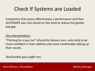 Meri Williams, ChromeRose @Geek_Manager
Check If Systems are Loaded
Companies that assess effectiveness / performance and then
AUTOMATE pay rises based on this tend to reduce the gender
pay gap.
One interpretation:
“Pitching for a pay rise” inherently favours men, who tend to be
more confident in their abilities and more comfortable talking up
their results.
Shy/humble guys suffer too.
 
