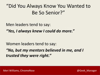 Meri Williams, ChromeRose @Geek_Manager
“Did You Always Know You Wanted to
Be So Senior?”
Men leaders tend to say:
“Yes, I always knew I could do more.”
Women leaders tend to say:
“No, but my mentors believed in me, and I
trusted they were right.”
 
