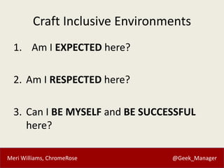 Meri Williams, ChromeRose @Geek_Manager
Craft Inclusive Environments
1. Am I EXPECTED here?
2. Am I RESPECTED here?
3. Can I BE MYSELF and BE SUCCESSFUL
here?
 