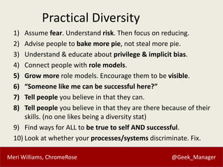 Meri Williams, ChromeRose @Geek_Manager
Practical Diversity
1) Assume fear. Understand risk. Then focus on reducing.
2) Advise people to bake more pie, not steal more pie.
3) Understand & educate about privilege & implicit bias.
4) Connect people with role models.
5) Grow more role models. Encourage them to be visible.
6) “Someone like me can be successful here?”
7) Tell people you believe in that they can.
8) Tell people you believe in that they are there because of their
skills. (no one likes being a diversity stat)
9) Find ways for ALL to be true to self AND successful.
10) Look at whether your processes/systems discriminate. Fix.
 