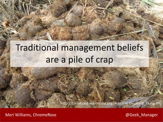 Meri Williams, ChromeRose @Geek_Manager
Traditional management beliefs
are a pile of crap
http://commons.wikimedia.org/wiki/File:Elephant_Dung.JPG
 