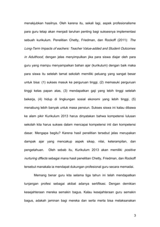 menakjubkan hasilnya. Oleh karena itu, sekali lagi, aspek profesionalisme
para guru tetap akan menjadi taruhan penting bagi suksesnya implementasi
sebuah kurikulum. Penelitian Chetty, Friedman, dan Rockoff (2011): The
Long-Term Impacts of eachers: Teacher Value-added and Student Outcomes
in Adulthood, dengan jelas menyimpulkan jika para siswa diajar oleh para
guru yang mampu menyampaikan bahan ajar (kurikulum) dengan baik maka
para siswa itu setelah tamat sekolah memiliki peluang yang sangat besar
untuk bisa: (1) sukses masuk ke perguruan tinggi, (2) memasuki perguruan
tinggi kelas papan atas, (3) mendapatkan gaji yang lebih tinggi setelah
bekerja, (4) hidup di lingkungan sosial ekonomi yang lebih tinggi, (5)
menabung lebih banyak untuk masa pensiun. Sukses siswa ini kalau dibawa
ke alam pikir Kurikulum 2013 harus dinyatakan bahwa kompetensi lulusan
sekolah kita harus sukses dalam mencapai kompetensi inti dan kompetensi
dasar. Mengapa begitu? Karena hasil penelitian tersebut jelas merupakan
dampak ajar yang mencakup aspek sikap, nilai, keterampilan, dan
pengetahuan. Oleh sebab itu, Kurikulum 2013 akan memiliki positive
nurturing dffects sebagai mana hasil penelitian Chetty, Friedman, dan Rockoff
tersebut manakala ia mendapat dukungan profesional guru secara memadai.
Memang benar guru kita selama tiga tahun ini telah mendapatkan
tunjangan profesi sebagai akibat adanya sertifikasi. Dengan demikian
kesejahteraan mereka semakin bagus. Kalau kesejahteraan guru semakin
bagus, adakah jaminan bagi mereka dan serta merta bisa melaksanakan
3
 