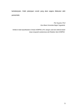 berkelanjutan. Inilah pekerjaan rumah yang akan segera dilakukan oleh
pemerintah.
Prof. Suyanto, Ph.D
Guru Besar Universitas Negeri Yogyakarta.
*)Artikel ini telah dipublikasikan di Harian KOMPAS, 2013, dengan Judul dan editorial diubah
tanpa mengubah substansinya oleh Redaktur Opini KOMPAS.
5
 