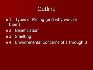 Outline 
 1. Types of Mining (and why we use 
them) 
 2. Beneficiation 
 3. Smelting 
 4. Environmental Concerns of 1 through 3 
 