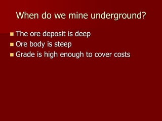 When do we mine underground? 
 The ore deposit is deep 
 Ore body is steep 
 Grade is high enough to cover costs 
 
