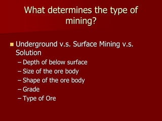 What determines the type of 
mining? 
 Underground v.s. Surface Mining v.s. 
Solution 
– Depth of below surface 
– Size of the ore body 
– Shape of the ore body 
– Grade 
– Type of Ore 
 