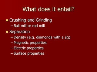 What does it entail? 
 Crushing and Grinding 
– Ball mill or rod mill 
 Separation 
– Density (e.g. diamonds with a jig) 
– Magnetic properties 
– Electric properties 
– Surface properties 
 