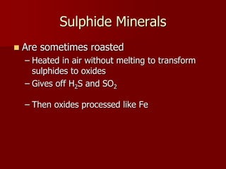 Sulphide Minerals 
 Are sometimes roasted 
– Heated in air without melting to transform 
sulphides to oxides 
– Gives off H2S and SO2 
– Then oxides processed like Fe 
 