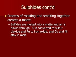 Sulphides cont’d 
 Process of roasting and smelting together 
creates a matte 
– Sulfides are melted into a matte and air is 
blown through. S is converted to sulfur 
dioxide and Fe to iron oxide, and Cu and Ni 
stay in melt 
 