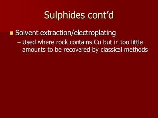 Sulphides cont’d 
 Solvent extraction/electroplating 
– Used where rock contains Cu but in too little 
amounts to be recovered by classical methods 
 