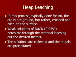 Heap Leaching 
 In this process, typically done for Au, the 
ore is not ground, but rather, crushed and 
piled on the surface. 
 Weak solutions of NaCN (0.05%) 
percolate through the material leaching 
out the desired metals. 
 The solutions are collected and the metals 
are precipitated 
 
