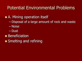 Potential Environmental Problems 
 A. Mining operation itself 
– Disposal of a large amount of rock and waste 
– Noise 
– Dust 
 Beneficiation 
 Smelting and refining 
 