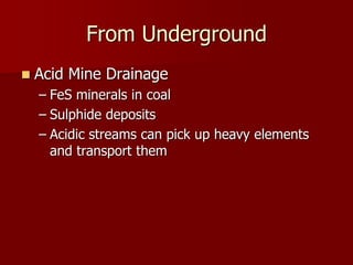 From Underground 
 Acid Mine Drainage 
– FeS minerals in coal 
– Sulphide deposits 
– Acidic streams can pick up heavy elements 
and transport them 
 
