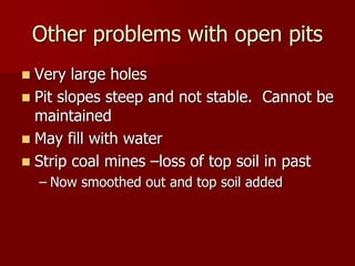 Other problems with open pits 
 Very large holes 
 Pit slopes steep and not stable. Cannot be 
maintained 
 May fill with water 
 Strip coal mines –loss of top soil in past 
– Now smoothed out and top soil added 
 