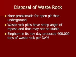 Disposal of Waste Rock 
 More problematic for open pit than 
underground 
 Waste rock piles have steep angle of 
repose and thus may not be stable 
 Bingham in its hay day produced 400,000 
tons of waste rock per DAY! 
 