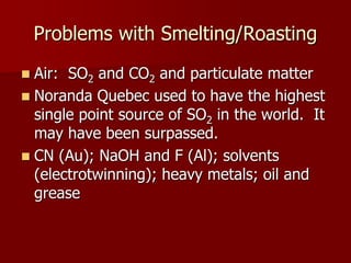 Problems with Smelting/Roasting 
 Air: SO2 and CO2 and particulate matter 
 Noranda Quebec used to have the highest 
single point source of SO2 in the world. It 
may have been surpassed. 
 CN (Au); NaOH and F (Al); solvents 
(electrotwinning); heavy metals; oil and 
grease 
