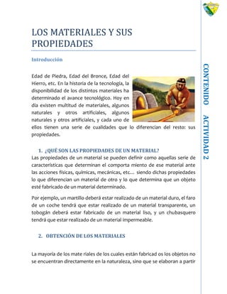 CONTENIDOACTIVIDAD2
LOS MATERIALES Y SUS
PROPIEDADES
Introducción
Edad de Piedra, Edad del Bronce, Edad del
Hierro, etc. En la historia de la tecnología, la
disponibilidad de los distintos materiales ha
determinado el avance tecnológico. Hoy en
día existen multitud de materiales, algunos
naturales y otros artificiales, algunos
naturales y otros artificiales, y cada uno de
ellos tienen una serie de cualidades que lo diferencian del resto: sus
propiedades.
1. ¿QUÉ SON LAS PROPIEDADES DE UN MATERIAL?
Las propiedades de un material se pueden definir como aquellas serie de
características que determinan el comporta miento de ese material ante
las acciones físicas, químicas, mecánicas, etc… siendo dichas propiedades
lo que diferencian un material de otro y lo que determina que un objeto
esté fabricado de un material determinado.
Por ejemplo, un martillo deberá estar realizado de un material duro, el faro
de un coche tendrá que estar realizado de un material transparente, un
tobogán deberá estar fabricado de un material liso, y un chubasquero
tendrá que estar realizado de un material impermeable.
2. OBTENCIÓN DE LOS MATERIALES
La mayoría de los mate riales de los cuales están fabricad os los objetos no
se encuentran directamente en la naturaleza, sino que se elaboran a partir
 