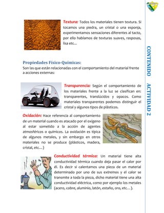 CONTENIDOACTIVIDAD2
Textura: Todos los materiales tienen textura. Si
tocamos una piedra, un cristal o una esponja,
experimentamos sensaciones diferentes al tacto,
por ello hablamos de texturas suaves, rasposas,
lisa etc...
Propiedades Físico-Químicas:
Son las que están relacionadas con el comportamiento del material frente
a acciones externas:
Transparencia: Según el comportamiento de
los materiales frente a la luz se clasifican en:
transparentes, translúcidos y opacos. Como
materiales transparentes podemos distinguir el
cristal y algunos tipos de plásticos.
Oxidación: Hace referencia al comportamiento
de un material cuando es atacado por el oxígeno
al estar sometido a la acción de agentes
atmosféricos o químicos. La oxidación es típica
de algunos metales, y sin embargo en otros
materiales no se produce (plásticos, madera,
cristal, etc…)
Conductividad térmica: Un material tiene alta
conductividad térmica cuando deja pasar el calor por
él. Es decir si calentamos una pieza de un material
determinado por uno de sus extremos y el calor se
transmite a toda la pieza, dicho material tiene una alta
conductividad eléctrica, como por ejemplo los metales
(acero, cobre, aluminio, latón, estaño, oro, etc…).
 