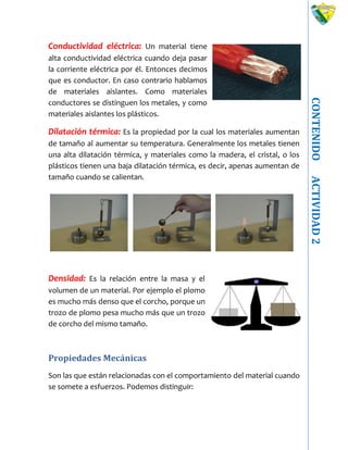CONTENIDOACTIVIDAD2
Conductividad eléctrica: Un material tiene
alta conductividad eléctrica cuando deja pasar
la corriente eléctrica por él. Entonces decimos
que es conductor. En caso contrario hablamos
de materiales aislantes. Como materiales
conductores se distinguen los metales, y como
materiales aislantes los plásticos.
Dilatación térmica: Es la propiedad por la cual los materiales aumentan
de tamaño al aumentar su temperatura. Generalmente los metales tienen
una alta dilatación térmica, y materiales como la madera, el cristal, o los
plásticos tienen una baja dilatación térmica, es decir, apenas aumentan de
tamaño cuando se calientan.
Densidad: Es la relación entre la masa y el
volumen de un material. Por ejemplo el plomo
es mucho más denso que el corcho, porque un
trozo de plomo pesa mucho más que un trozo
de corcho del mismo tamaño.
Propiedades Mecánicas
Son las que están relacionadas con el comportamiento del material cuando
se somete a esfuerzos. Podemos distinguir:
 
