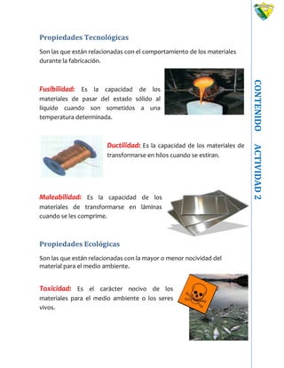 CONTENIDOACTIVIDAD2
Propiedades Tecnológicas
Son las que están relacionadas con el comportamiento de los materiales
durante la fabricación.
Fusibilidad: Es la capacidad de los
materiales de pasar del estado sólido al
líquido cuando son sometidos a una
temperatura determinada.
Ductilidad: Es la capacidad de los materiales de
transformarse en hilos cuando se estiran.
Maleabilidad: Es la capacidad de los
materiales de transformarse en láminas
cuando se les comprime.
Propiedades Ecológicas
Son las que están relacionadas con la mayor o menor nocividad del
material para el medio ambiente.
Toxicidad: Es el carácter nocivo de los
materiales para el medio ambiente o los seres
vivos.
 