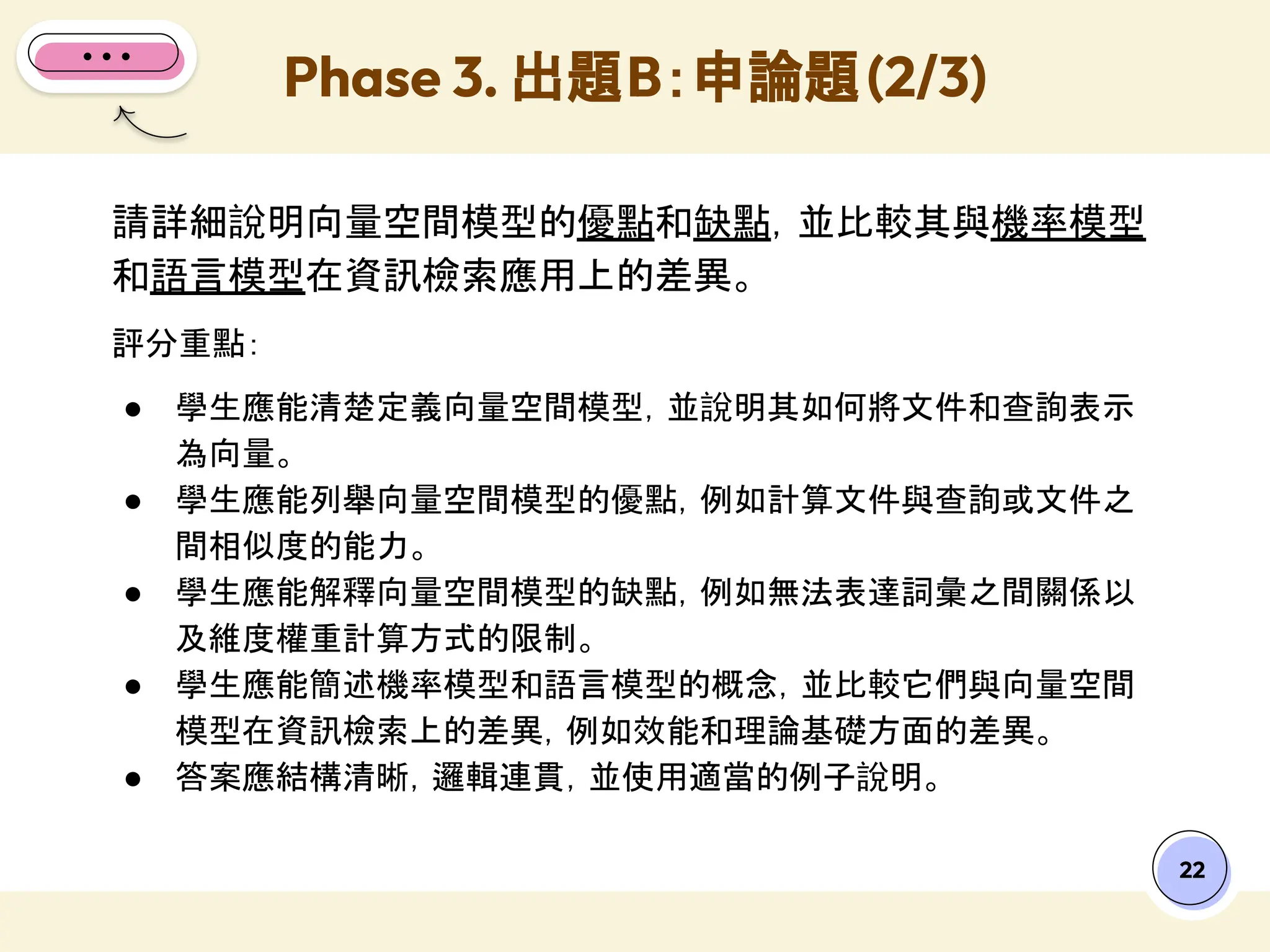 Phase 3. 出題B：申論題(2/3)
22
請詳細說明向量空間模型的優點和缺點，並比較其與機率模型
和語言模型在資訊檢索應用上的差異。
評分重點：
● 學生應能清楚定義向量空間模型，並說明其如何將文件和查詢表示
為向量。
● 學生應能列舉向量空間模型的優點，例如計算文件與查詢或文件之
間相似度的能力。
● 學生應能解釋向量空間模型的缺點，例如無法表達詞彙之間關係以
及維度權重計算方式的限制。
● 學生應能簡述機率模型和語言模型的概念，並比較它們與向量空間
模型在資訊檢索上的差異，例如效能和理論基礎方面的差異。
● 答案應結構清晰，邏輯連貫，並使用適當的例子說明。
 