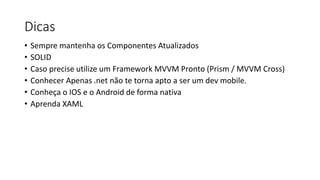 Dicas
• Sempre mantenha os Componentes Atualizados
• SOLID
• Caso precise utilize um Framework MVVM Pronto (Prism / MVVM Cross)
• Conhecer Apenas .net não te torna apto a ser um dev mobile.
• Conheça o IOS e o Android de forma nativa
• Aprenda XAML
 