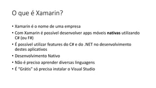 O que é Xamarin?
• Xamarin é o nome de uma empresa
• Com Xamarin é possível desenvolver apps móveis nativas utilizando
C# (ou F#)
• É possível utilizar features do C# e do .NET no desenvolvimento
destes aplicativos
• Desenvolvimento Nativo
• Não é preciso aprender diversas linguagens
• É “Grátis” só precisa instalar o Visual Studio
 