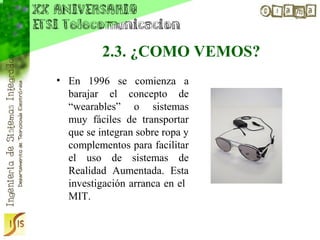 2.3. ¿COMO VEMOS?
• En 1996 se comienza a
  barajar el concepto de
  “wearables” o sistemas
  muy fáciles de transportar
  que se integran sobre ropa y
  complementos para facilitar
  el uso de sistemas de
  Realidad Aumentada. Esta
  investigación arranca en el
  MIT.
 