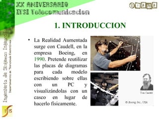 1. INTRODUCCION
• La Realidad Aumentada
  surge con Caudell, en la
  empresa Boeing, en
  1990. Pretende reutilizar
  las placas de diagramas
  para     cada    modelo
  escribiendo sobre ellas
  con      un    PC       y
  visualizándolas con un
  casco en lugar de
  hacerlo físicamente.
 
