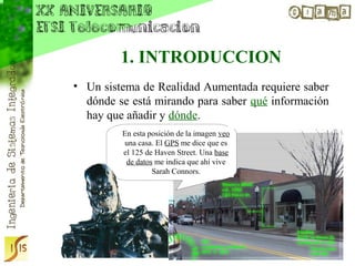 1. INTRODUCCION
• Un sistema de Realidad Aumentada requiere saber
  dónde se está mirando para saber qué información
  hay que añadir y dónde.
         En esta posición de la imagen veo
         una casa. El GPS me dice que es
         el 125 de Haven Street. Una base
          de datos me indica que ahí vive
                  Sarah Connors.
 