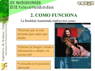 2. COMO FUNCIONA
  La Realidad Aumentada implica tres cosas:

•Detectar qué se está
mirando para saber qué
añadir.

•Generar la imagen virtual o
información a añadir a la
escena real

•Colocarla en la posición
adecuada
 